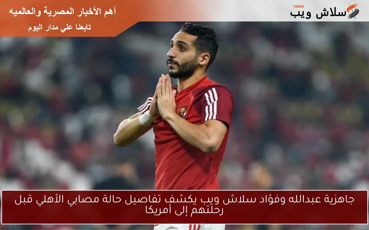 جاهزية عبدالله وفؤاد سلاش ويب يكشف تفاصيل حالة مصابي الأهلي قبل رحلتهم إلى أمريكا