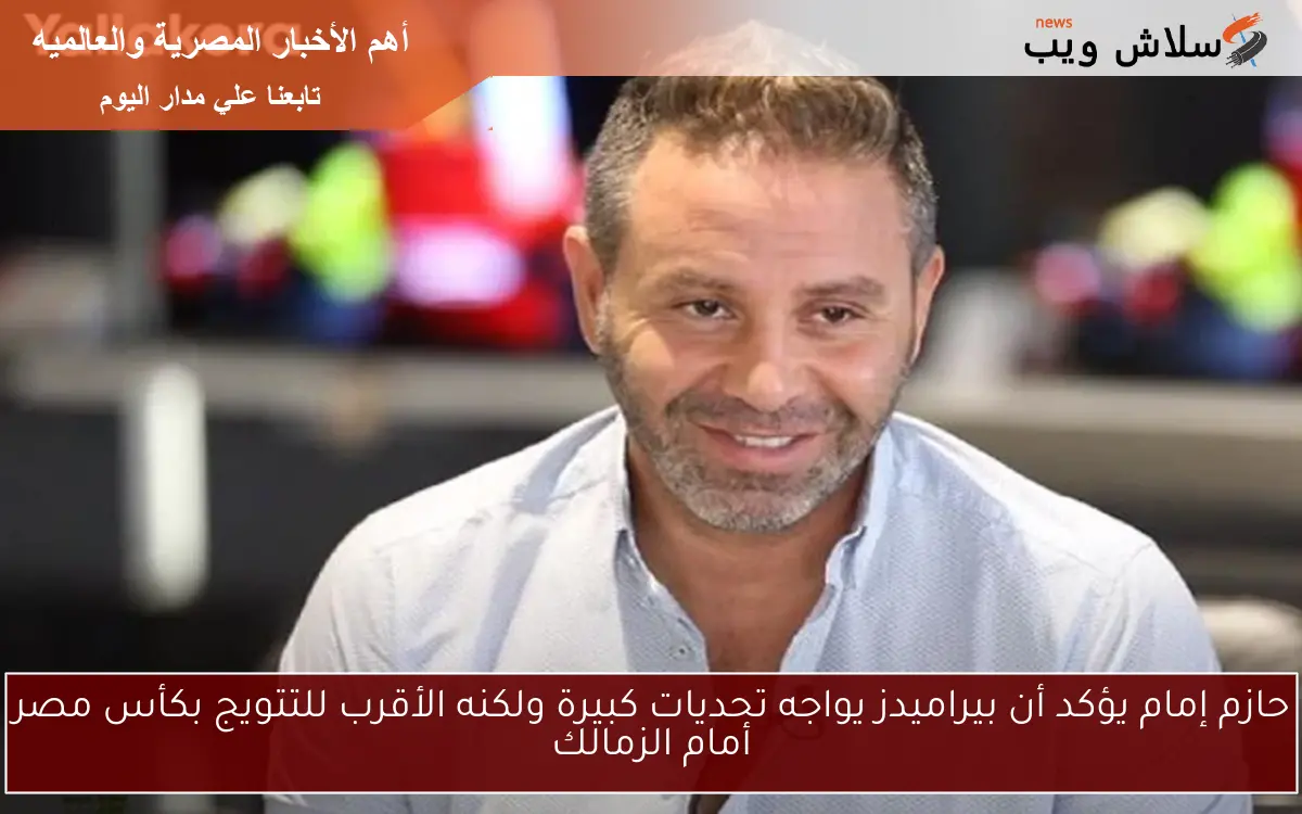 حازم إمام يؤكد أن بيراميدز يواجه تحديات كبيرة ولكنه الأقرب للتتويج بكأس مصر أمام الزمالك