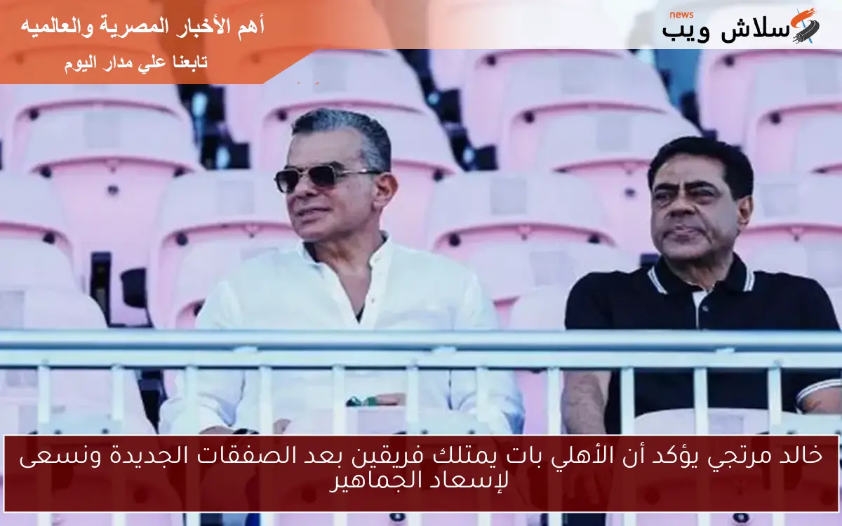 خالد مرتجي يؤكد أن الأهلي بات يمتلك فريقين بعد الصفقات الجديدة ونسعى لإسعاد الجماهير