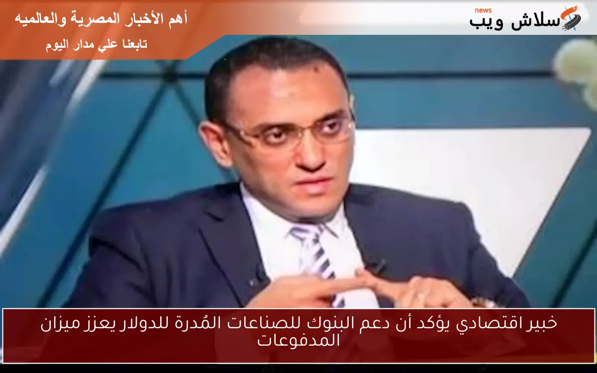 خبير اقتصادي يؤكد أن دعم البنوك للصناعات المُدرة للدولار يعزز ميزان المدفوعات