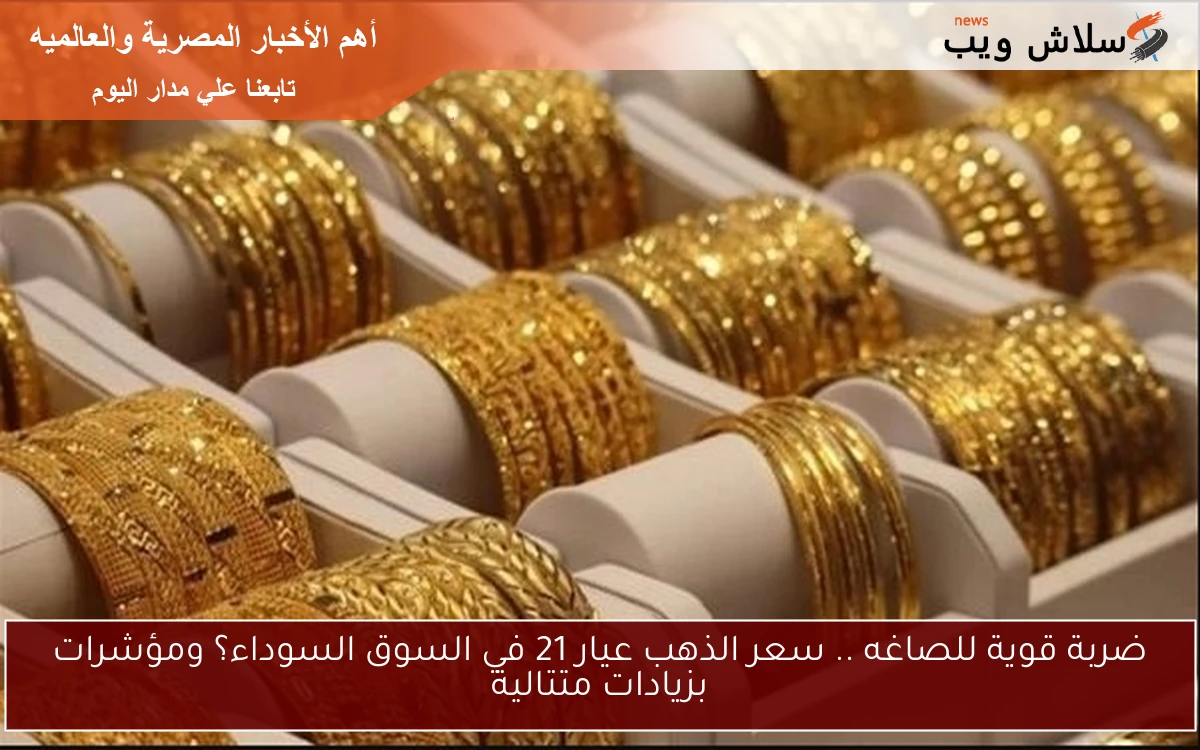 ضربة قوية للصاغه .. سعر الذهب عيار 21 في السوق السوداء؟ ومؤشرات بزيادات متتالية