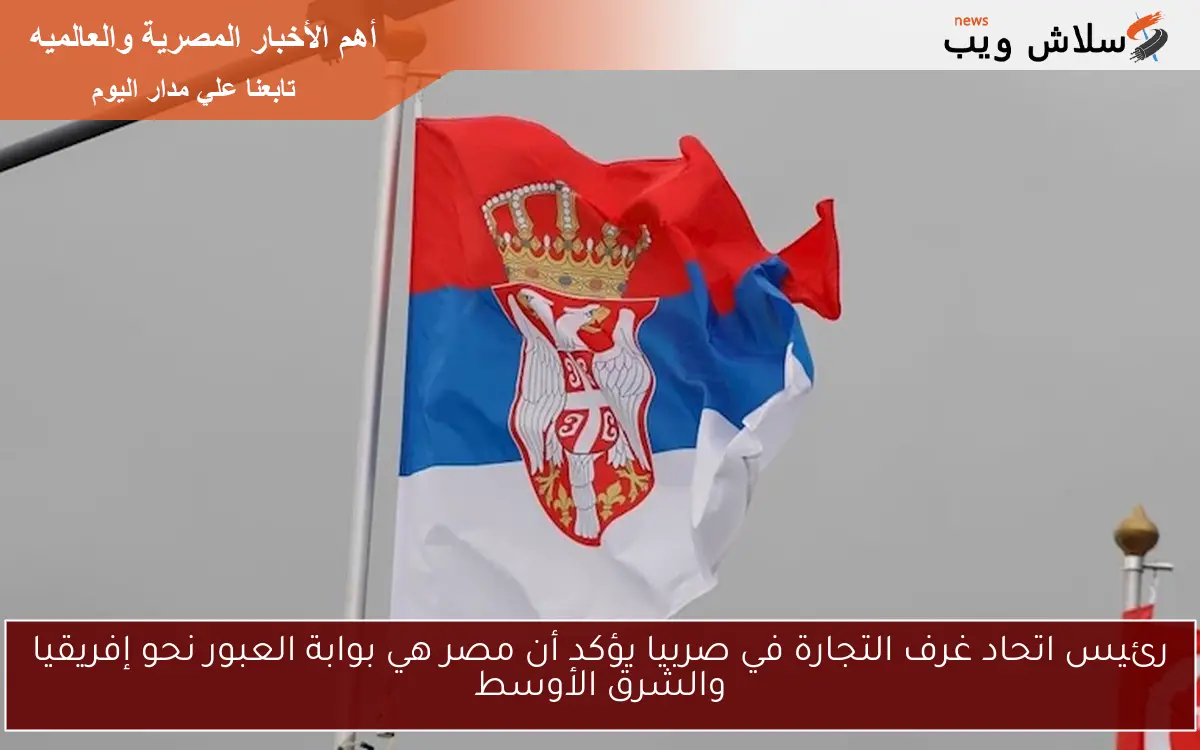 رئيس اتحاد غرف التجارة في صربيا يؤكد أن مصر هي بوابة العبور نحو إفريقيا والشرق الأوسط