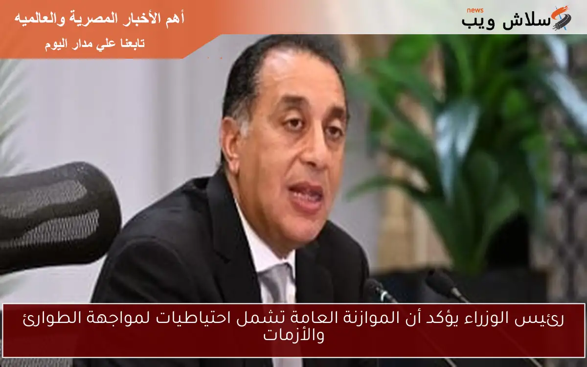 رئيس الوزراء يؤكد أن الموازنة العامة تشمل احتياطيات لمواجهة الطوارئ والأزمات