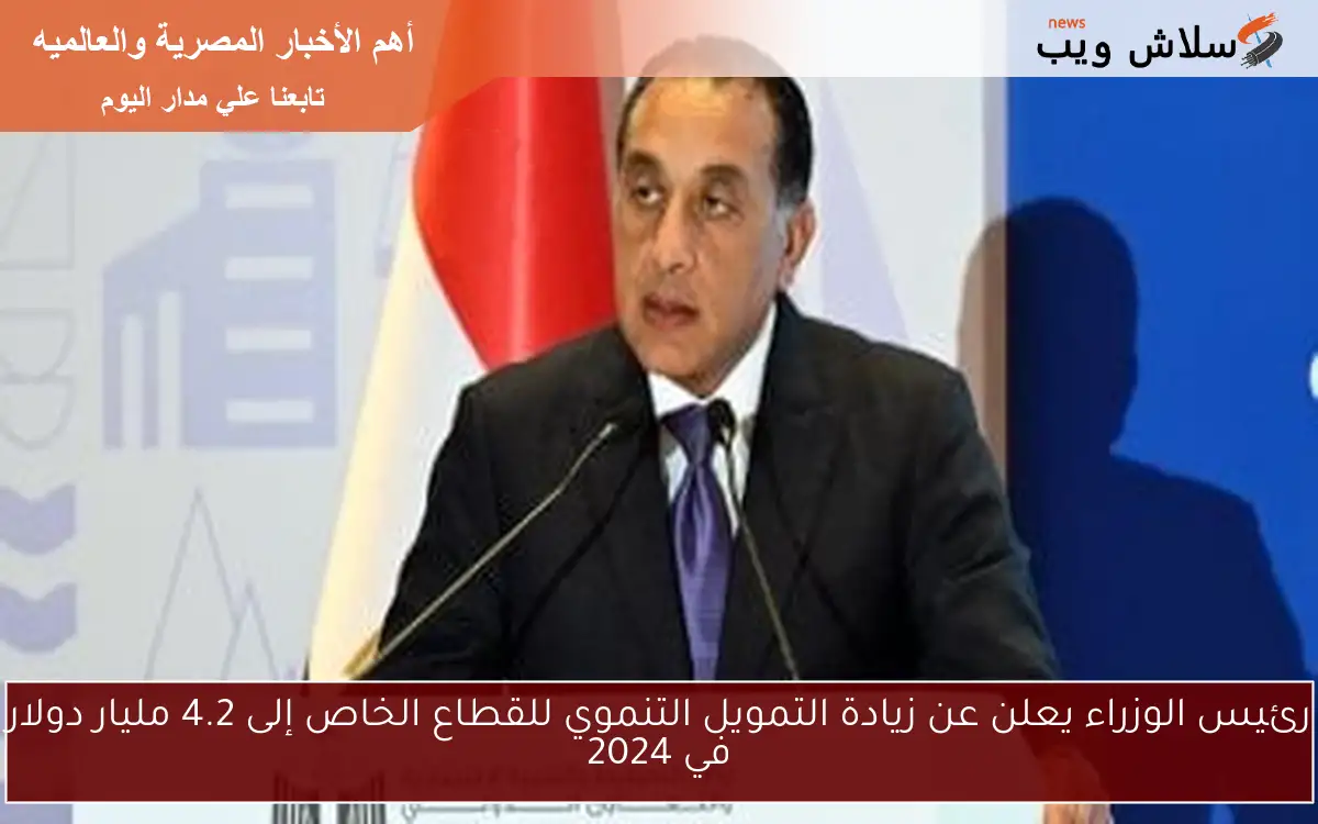 رئيس الوزراء يعلن عن زيادة التمويل التنموي للقطاع الخاص إلى 4.2 مليار دولار في 2024