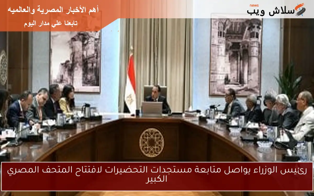 رئيس الوزراء يواصل متابعة مستجدات التحضيرات لافتتاح المتحف المصري الكبير