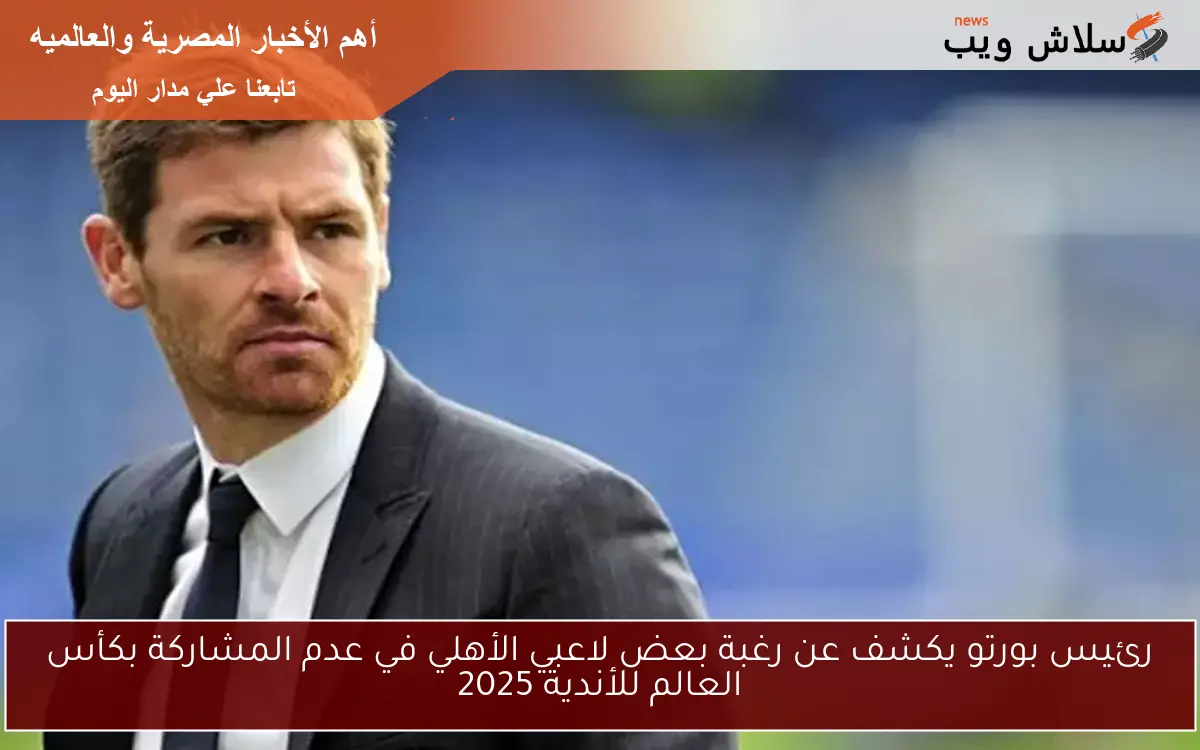 رئيس بورتو يكشف عن رغبة بعض لاعبي الأهلي في عدم المشاركة بكأس العالم للأندية 2025
