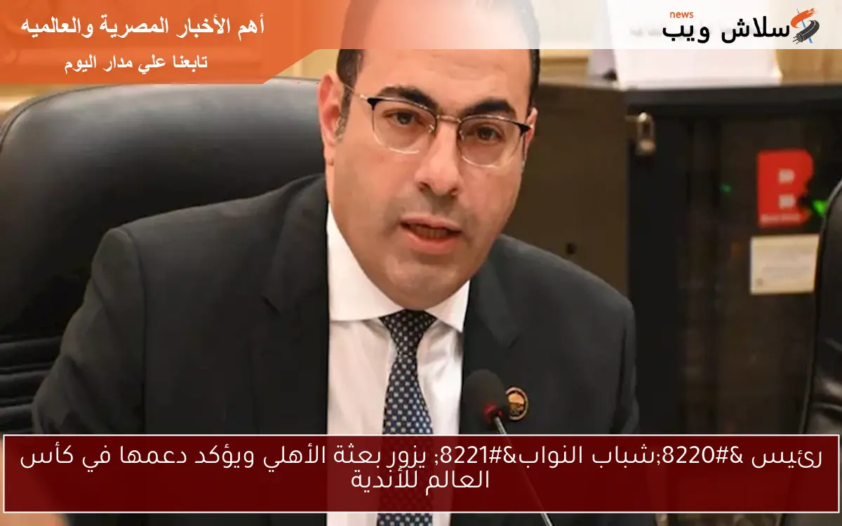 رئيس “شباب النواب” يزور بعثة الأهلي ويؤكد دعمها في كأس العالم للأندية