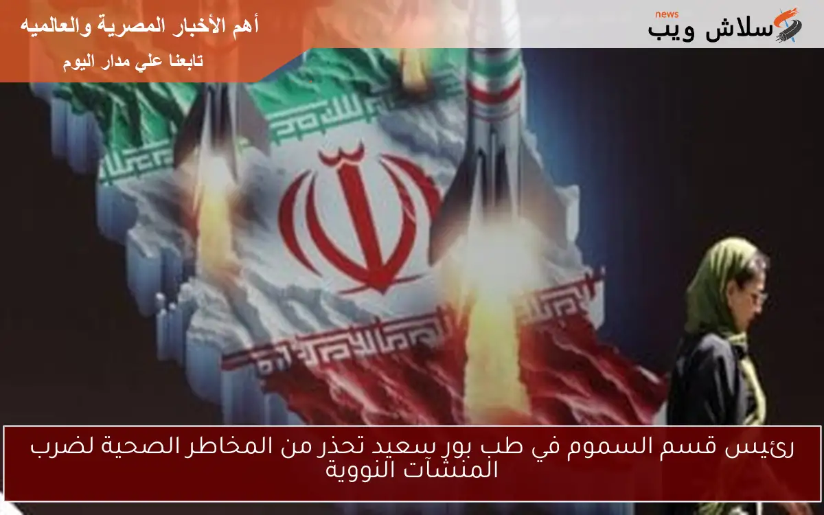 رئيس قسم السموم في طب بور سعيد تحذر من المخاطر الصحية لضرب المنشآت النووية