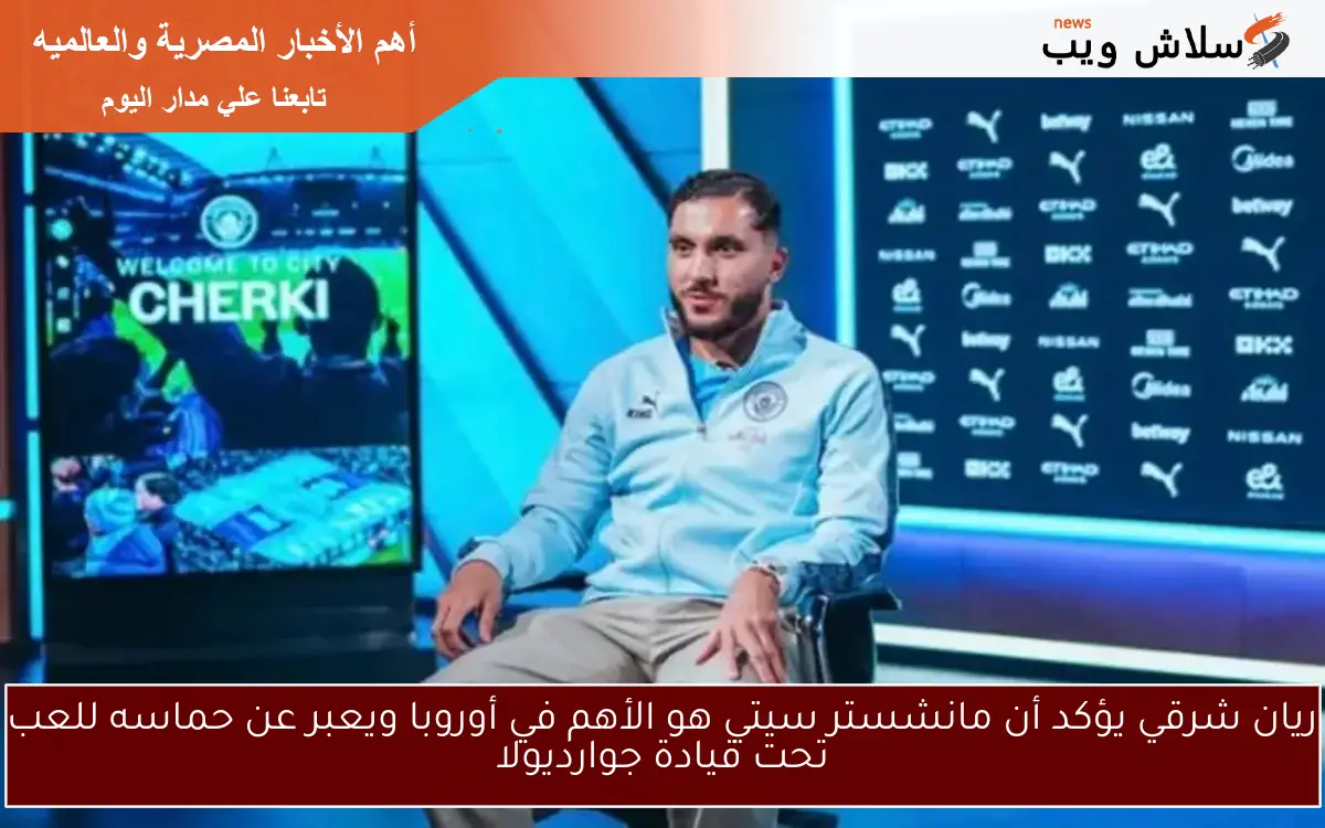 ريان شرقي يؤكد أن مانشستر سيتي هو الأهم في أوروبا ويعبر عن حماسه للعب تحت قيادة جوارديولا