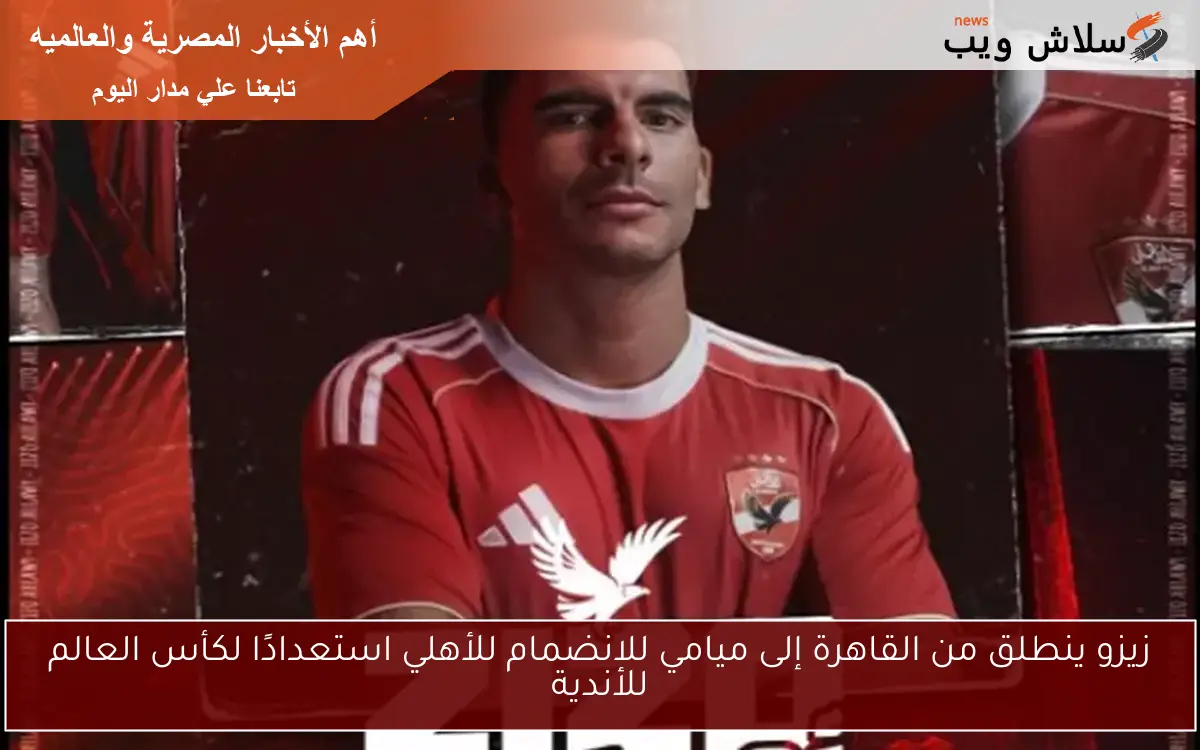 زيزو ينطلق من القاهرة إلى ميامي للانضمام للأهلي استعدادًا لكأس العالم للأندية