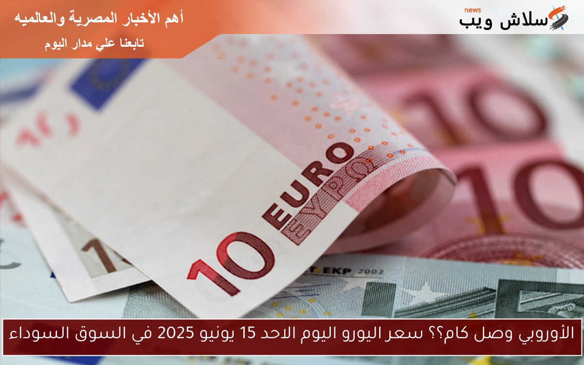 الأوروبي وصل كام؟؟ سعر اليورو اليوم الاحد 15 يونيو 2025 في السوق السوداء