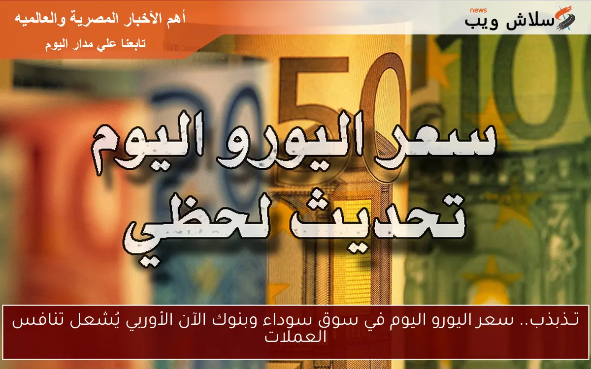 تــذبذب.. سعر اليورو اليوم في سوق سوداء وبنوك الآن الأوربي يُشعل تنافس العملات