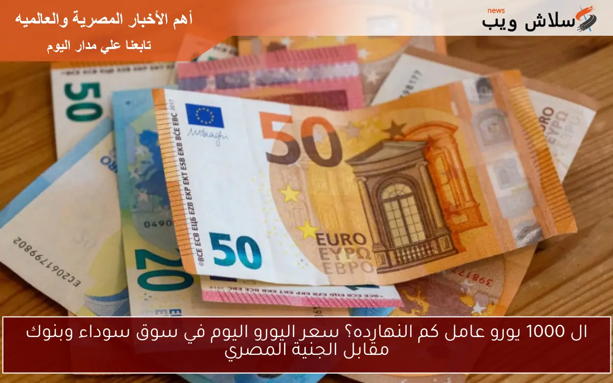 ال 1000 يورو عامل كم النهارده؟ سعر اليورو اليوم في سوق سوداء وبنوك مقابل الجنية المصري