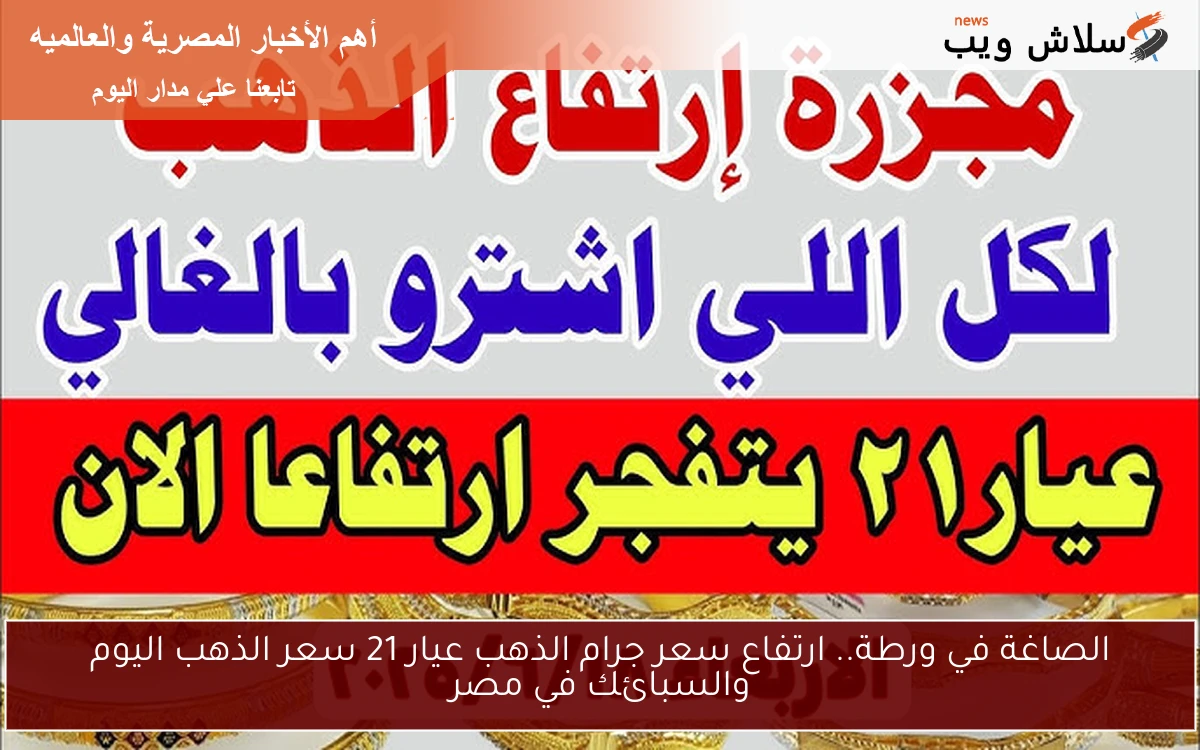 الصاغة في ورطة.. ارتفاع سعر جرام الذهب عيار 21 سعر الذهب اليوم والسبائك في مصر