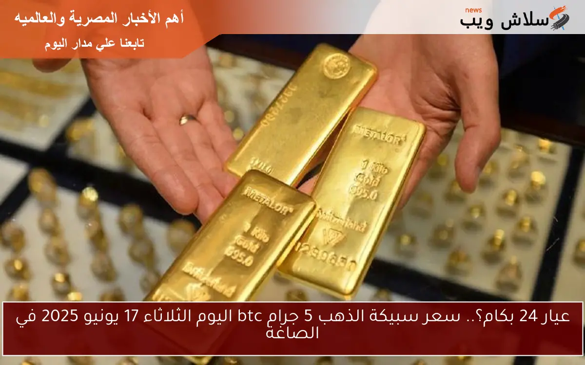عيار 24 بكام؟.. سعر سبيكة الذهب 5 جرام btc اليوم الثلاثاء 17 يونيو 2025 في الصاغة