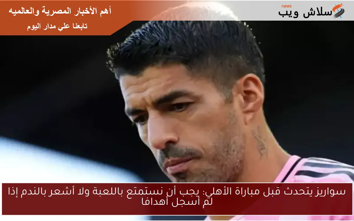 سواريز يتحدث قبل مباراة الأهلي: يجب أن نستمتع باللعبة ولا أشعر بالندم إذا لم أسجل أهدافا