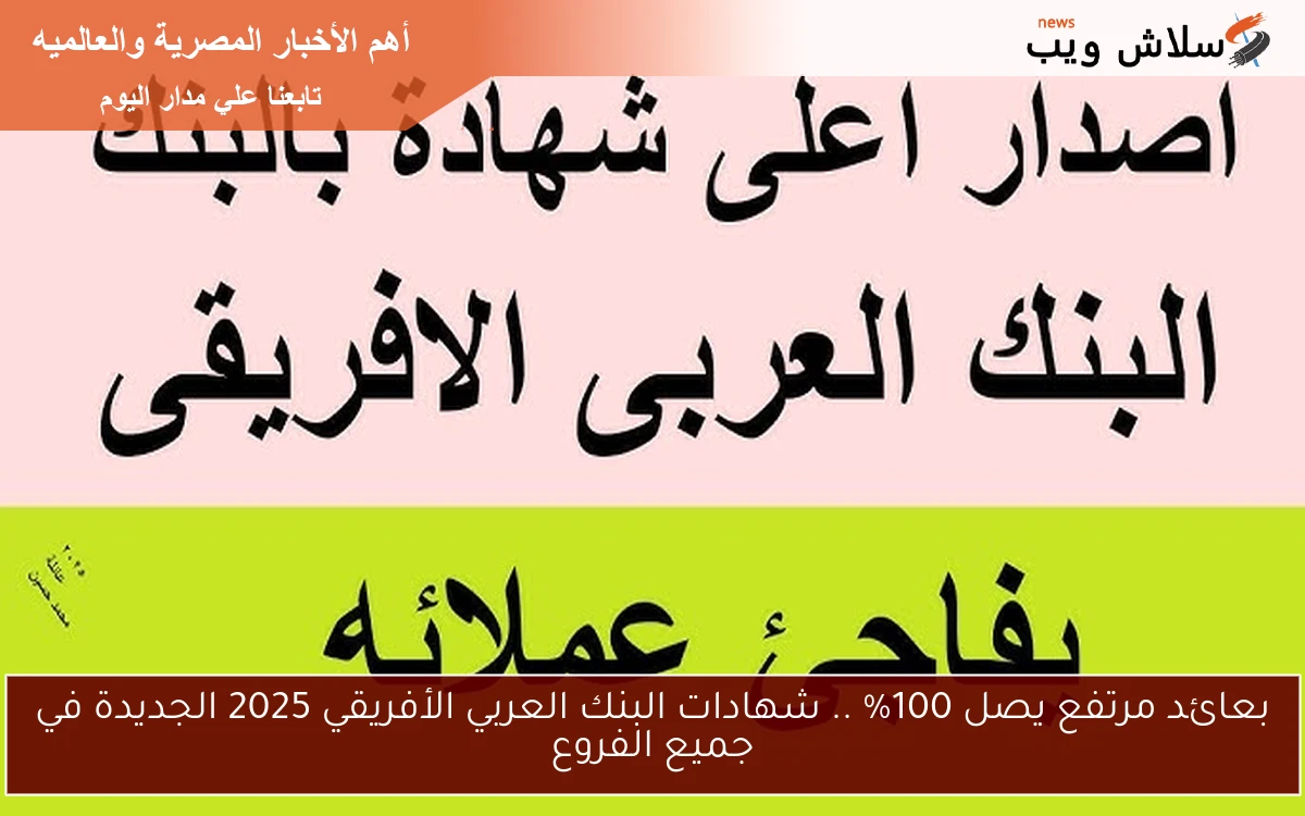 بعائد مرتفع يصل 100% .. شهادات البنك العربي الأفريقي 2025 الجديدة في جميع الفروع