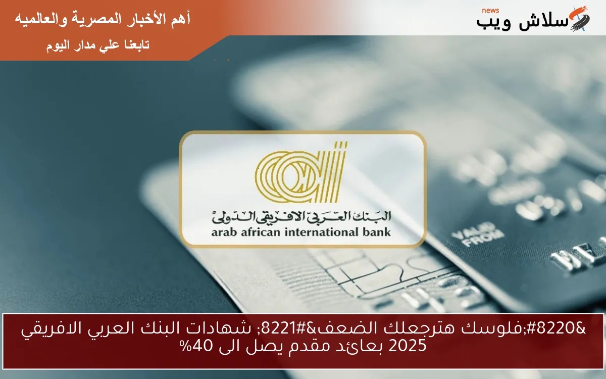“فلوسك هترجعلك الضعف” شهادات البنك العربي الافريقي 2025 بعائد مقدم يصل الى 40%
