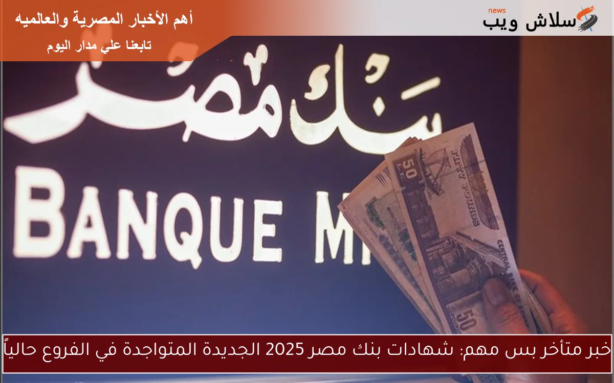 خبر متأخر بس مهم: شهادات بنك مصر 2025 الجديدة المتواجدة في الفروع حالياً