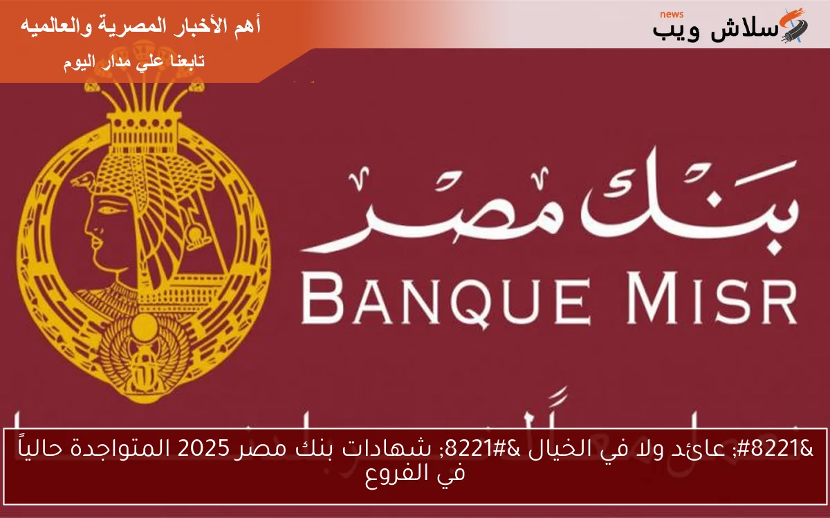 ” عائد ولا في الخيال ” شهادات بنك مصر 2025 المتواجدة حالياً في الفروع