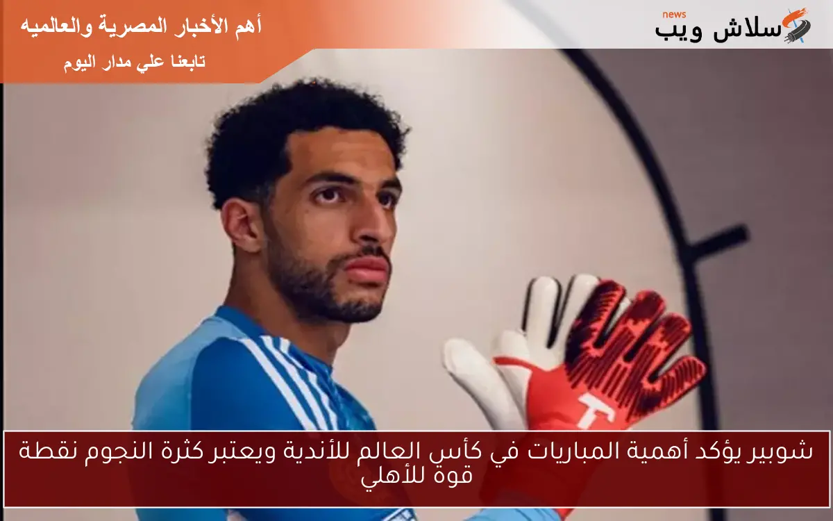 شوبير يؤكد أهمية المباريات في كأس العالم للأندية ويعتبر كثرة النجوم نقطة قوة للأهلي