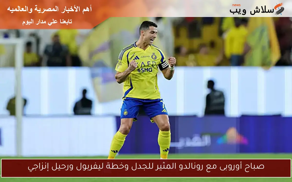 صباح أوروبى مع رونالدو المثير للجدل وخطة ليفربول ورحيل إنزاجي