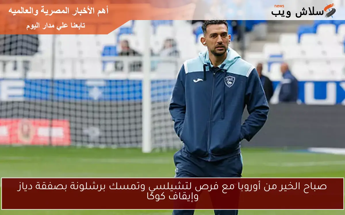 صباح الخير من أوروبا مع فرص لتشيلسي وتمسك برشلونة بصفقة دياز وإيقاف كوكا