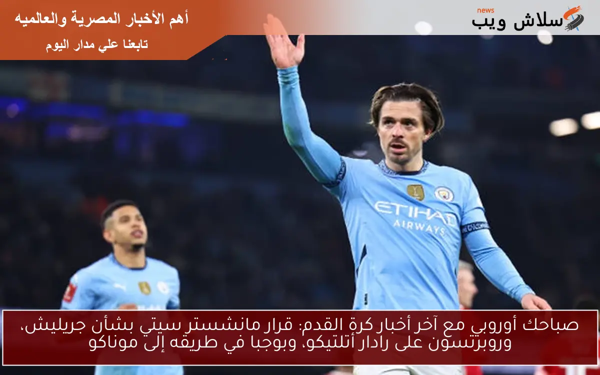 صباحك أوروبي مع آخر أخبار كرة القدم: قرار مانشستر سيتي بشأن جريليش، وروبرتسون على رادار أتلتيكو، وبوجبا في طريقه إلى موناكو