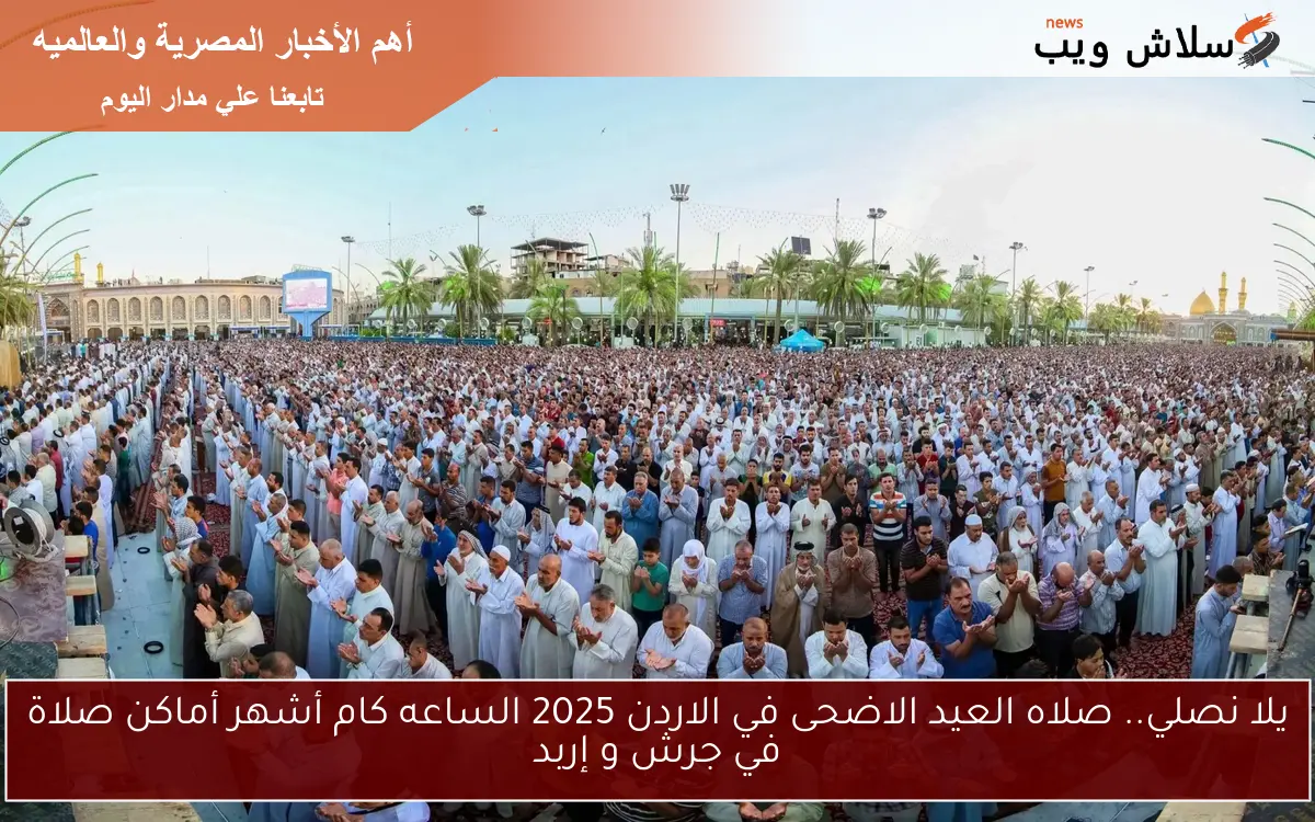 يلا نصلي.. صلاه العيد الاضحى في الاردن 2025 الساعه كام أشهر أماكن صلاة في جرش و إربد