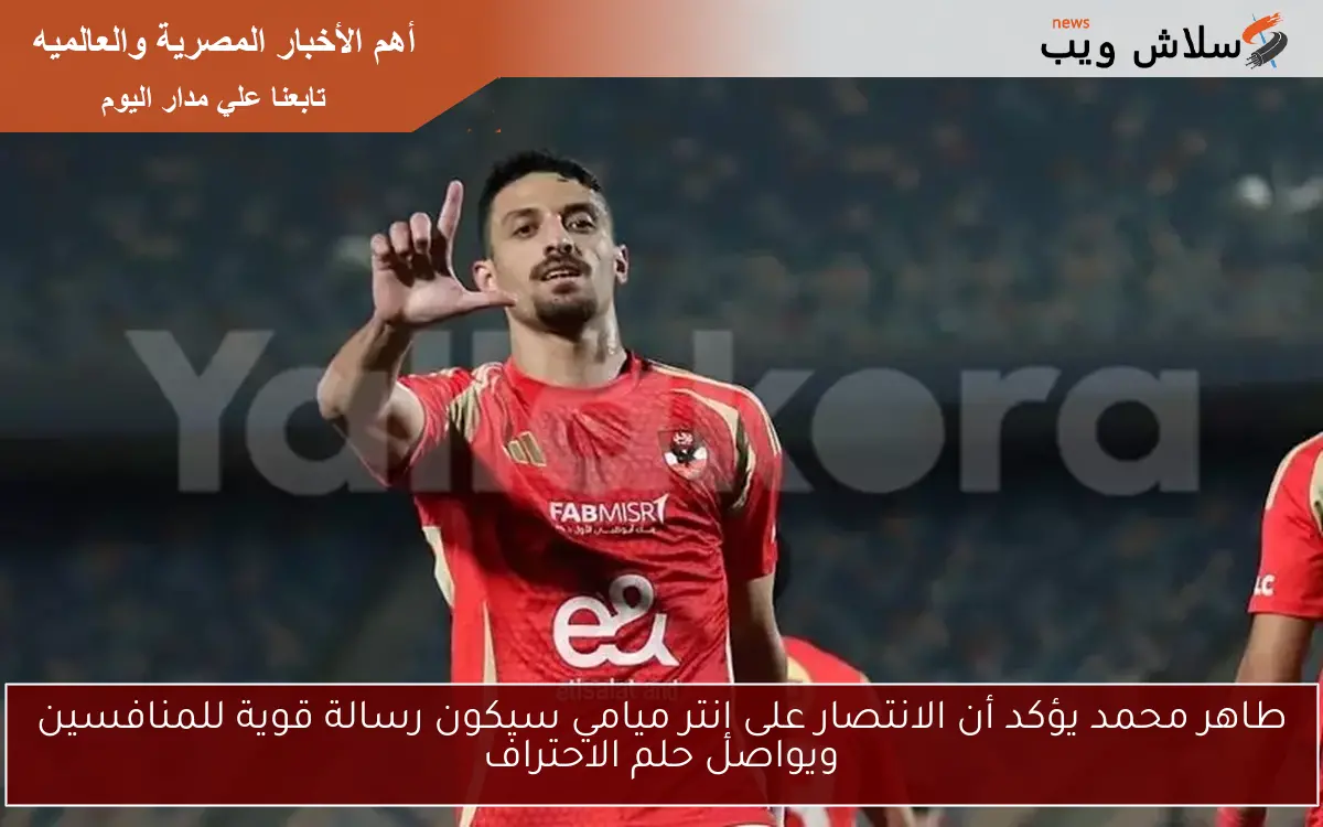 طاهر محمد يؤكد أن الانتصار على إنتر ميامي سيكون رسالة قوية للمنافسين ويواصل حلم الاحتراف