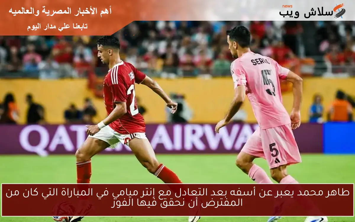 طاهر محمد يعبر عن أسفه بعد التعادل مع إنتر ميامي في المباراة التي كان من المفترض أن نحقق فيها الفوز