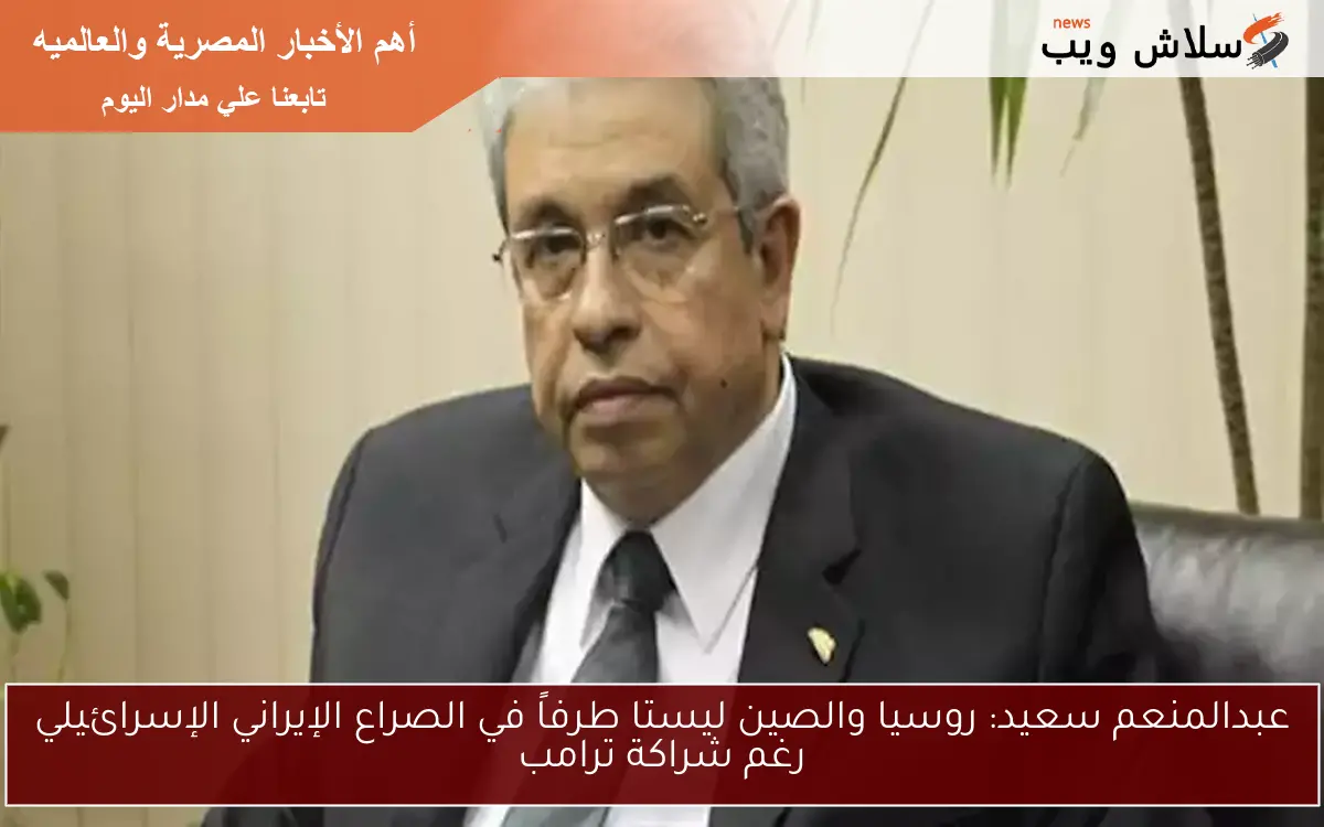 عبدالمنعم سعيد: روسيا والصين ليستا طرفاً في الصراع الإيراني الإسرائيلي رغم شراكة ترامب