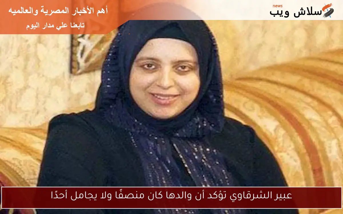عبير الشرقاوي تؤكد أن والدها كان منصفًا ولا يجامل أحدًا
