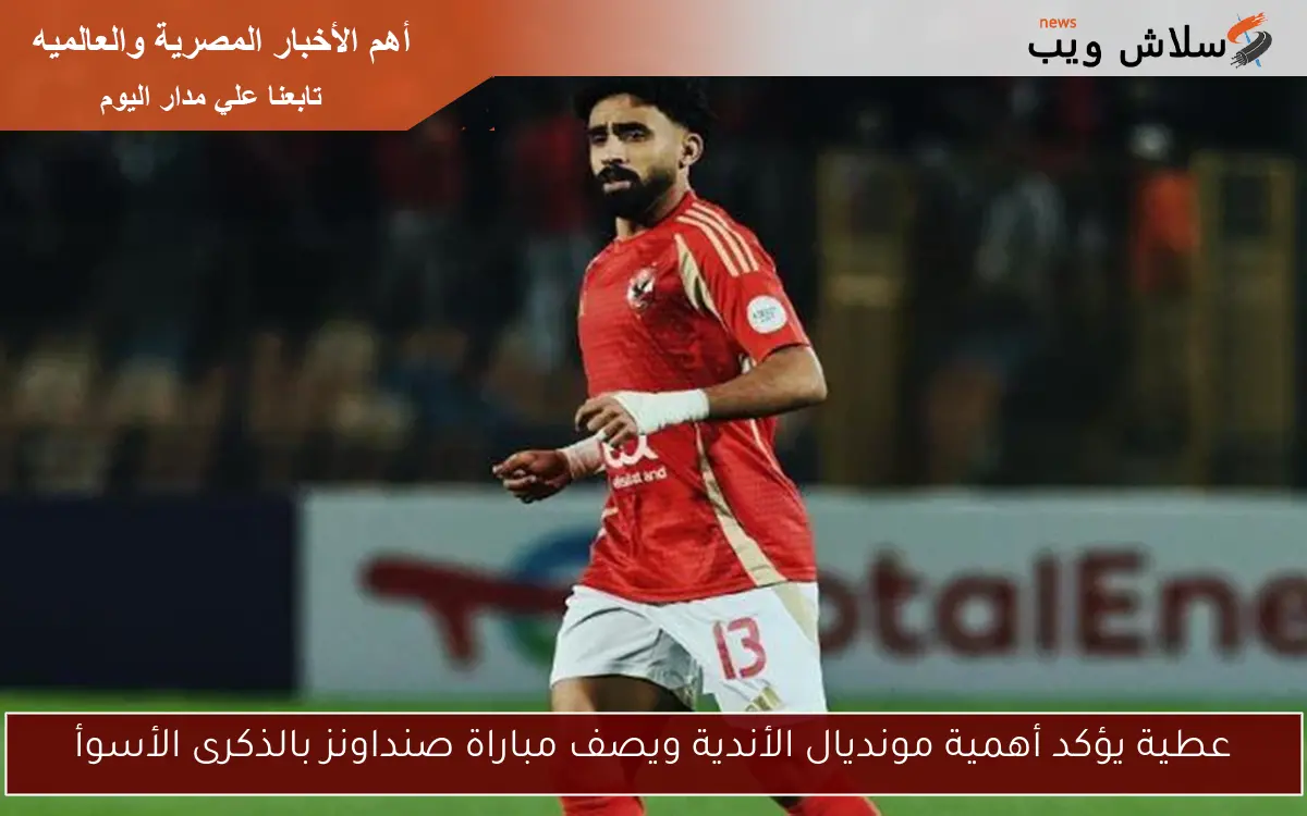 عطية يؤكد أهمية مونديال الأندية ويصف مباراة صنداونز بالذكرى الأسوأ