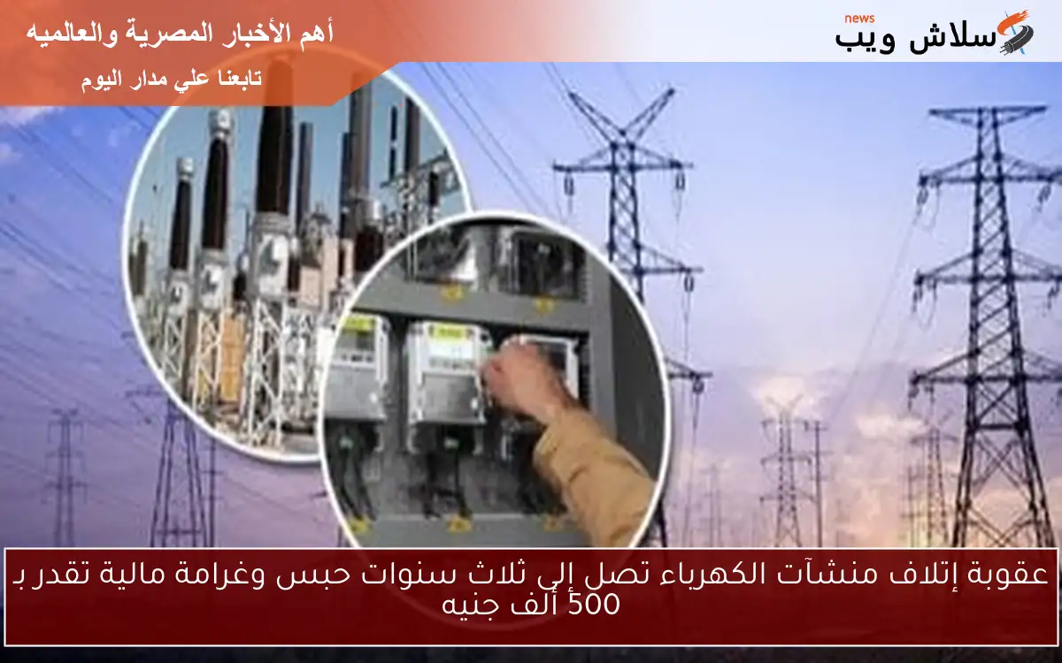 عقوبة إتلاف منشآت الكهرباء تصل إلى ثلاث سنوات حبس وغرامة مالية تقدر بـ 500 ألف جنيه