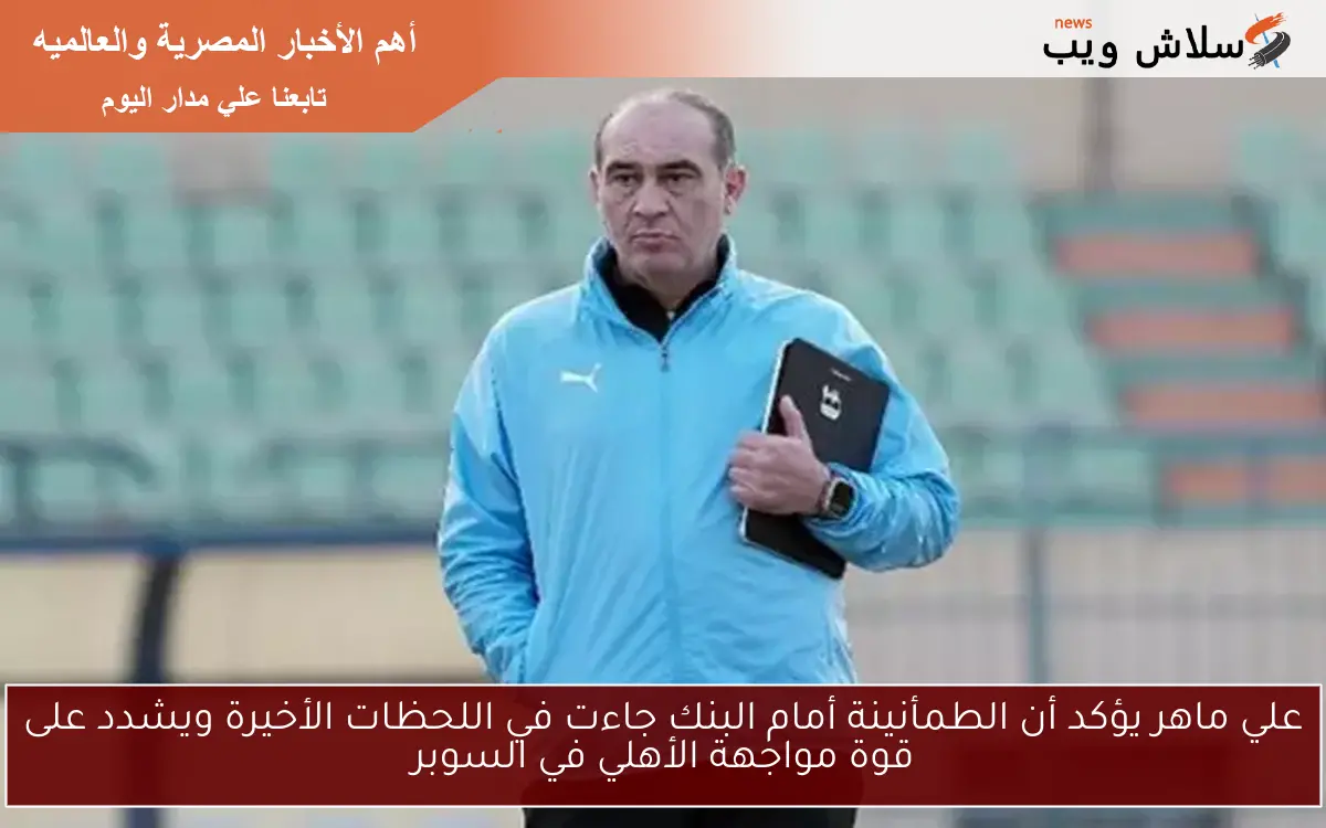 علي ماهر يؤكد أن الطمأنينة أمام البنك جاءت في اللحظات الأخيرة ويشدد على قوة مواجهة الأهلي في السوبر