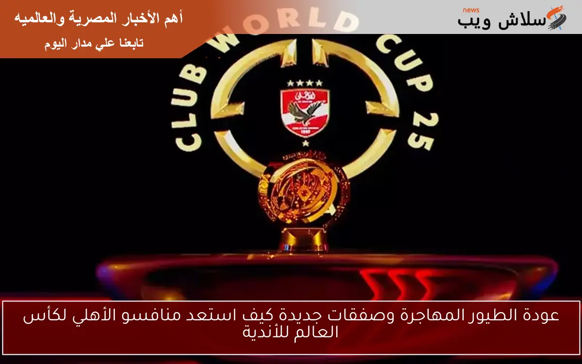 عودة الطيور المهاجرة وصفقات جديدة كيف استعد منافسو الأهلي لكأس العالم للأندية