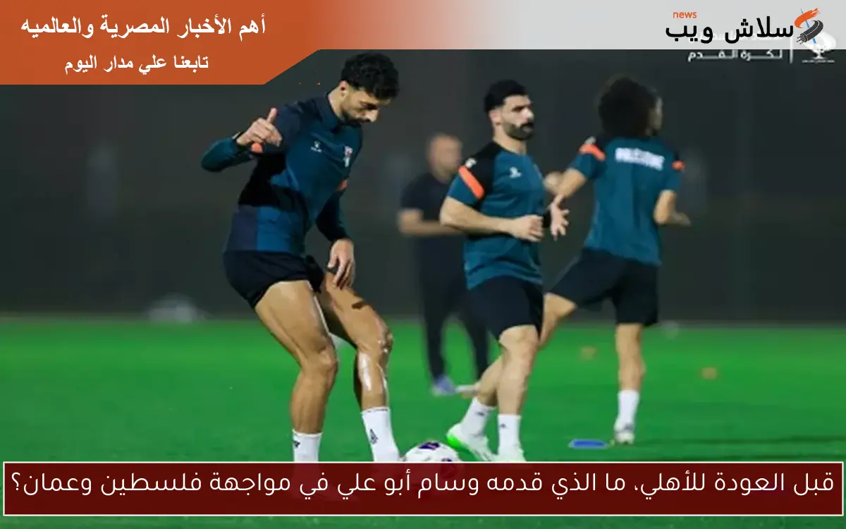 قبل العودة للأهلي، ما الذي قدمه وسام أبو علي في مواجهة فلسطين وعمان؟