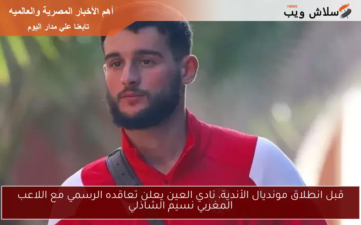 قبل انطلاق مونديال الأندية، نادي العين يعلن تعاقده الرسمي مع اللاعب المغربي نسيم الشاذلي