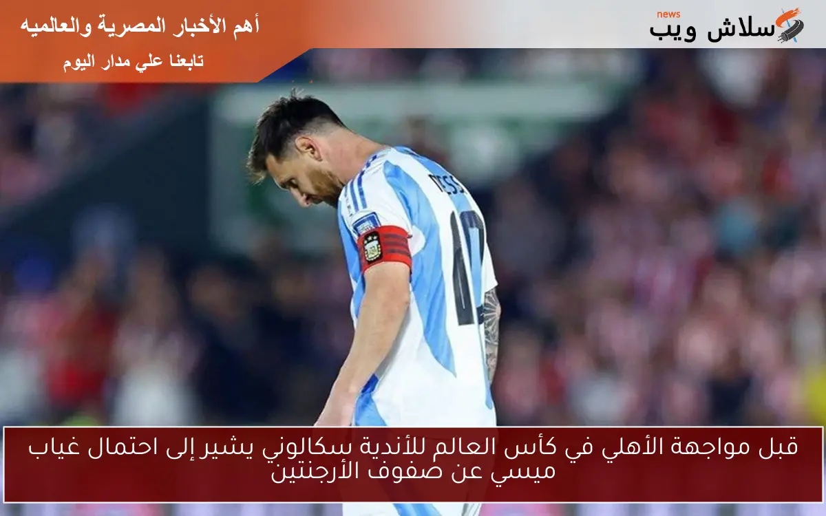 قبل مواجهة الأهلي في كأس العالم للأندية سكالوني يشير إلى احتمال غياب ميسي عن صفوف الأرجنتين