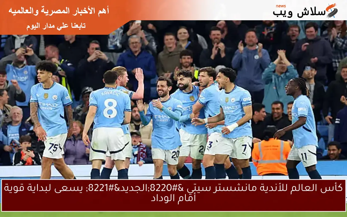 كأس العالم للأندية مانشستر سيتي “الجديد” يسعى لبداية قوية أمام الوداد