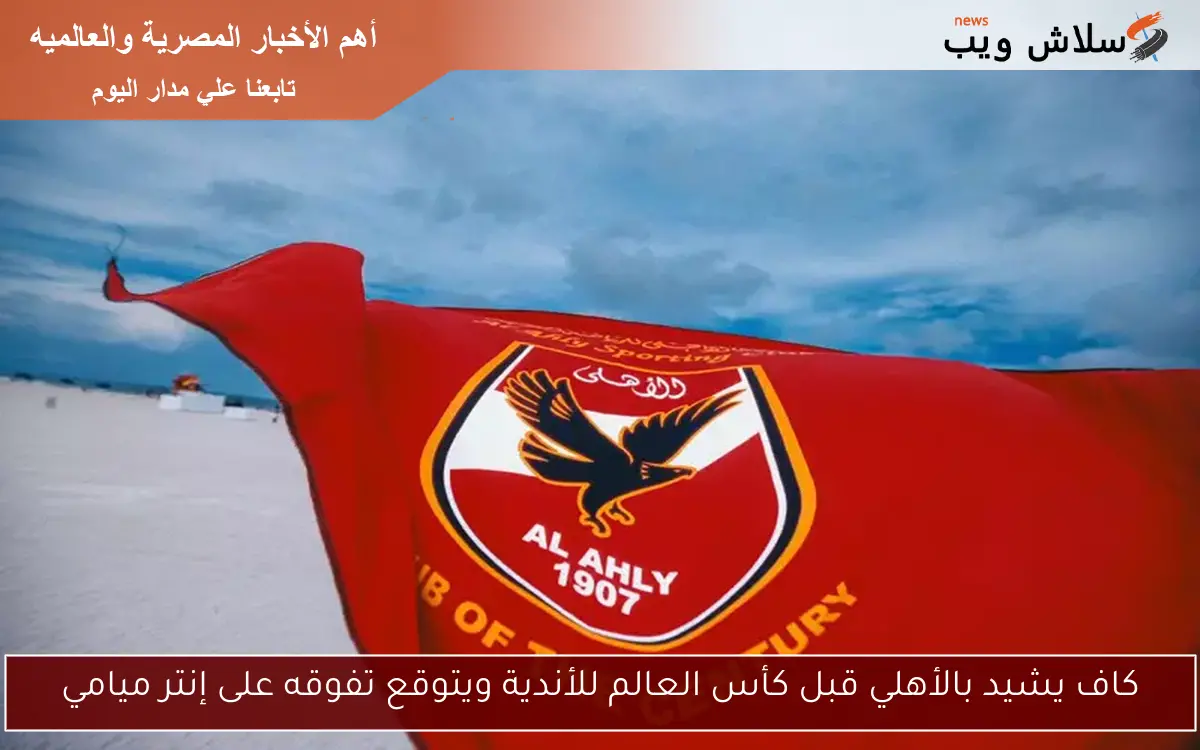 كاف يشيد بالأهلي قبل كأس العالم للأندية ويتوقع تفوقه على إنتر ميامي