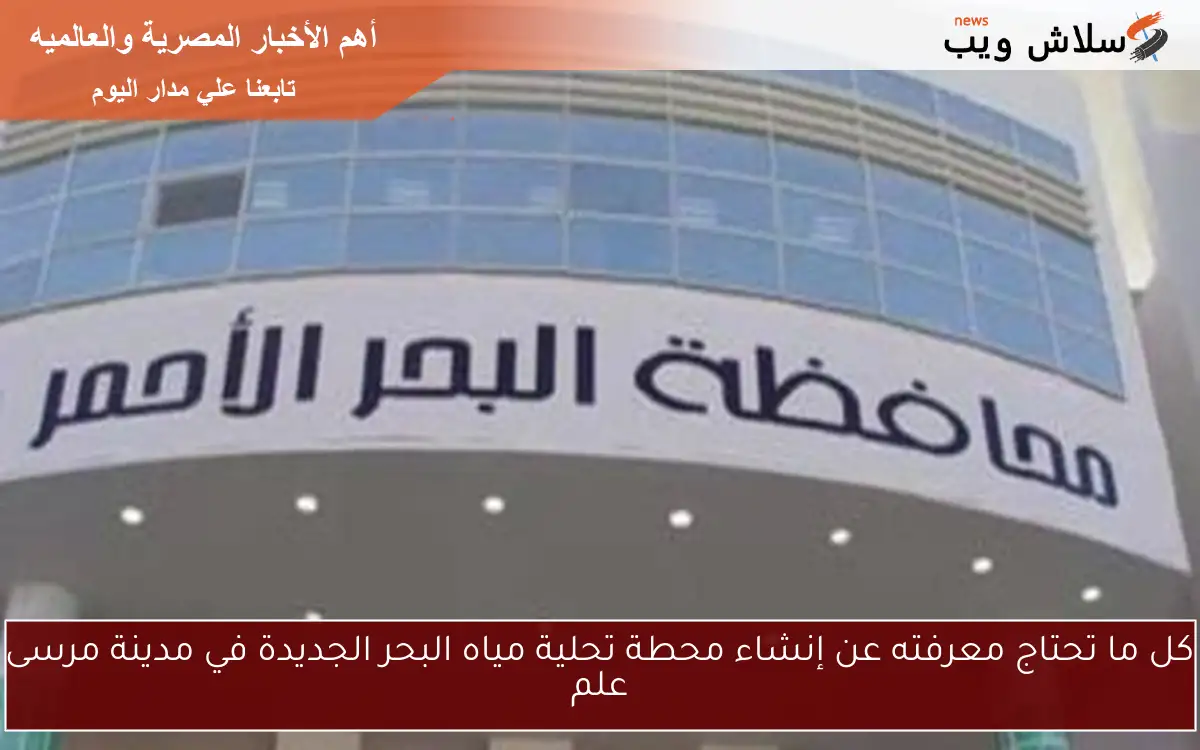 كل ما تحتاج معرفته عن إنشاء محطة تحلية مياه البحر الجديدة في مدينة مرسى علم