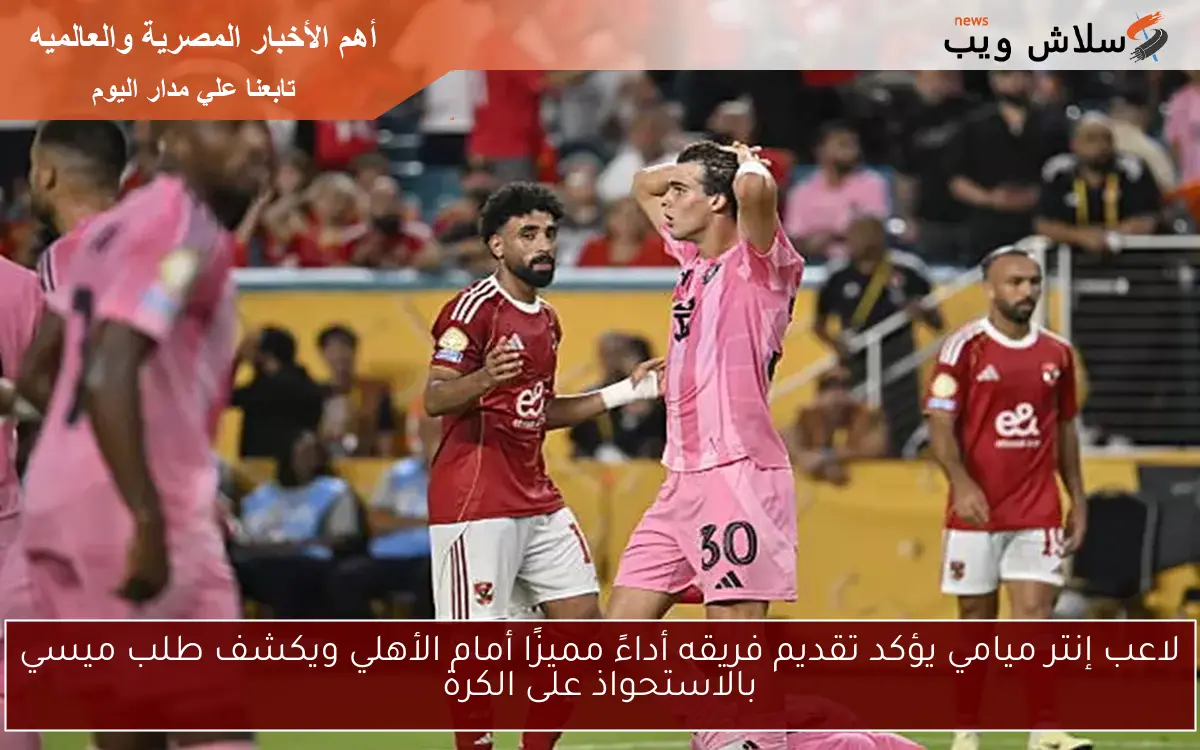لاعب إنتر ميامي يؤكد تقديم فريقه أداءً مميزًا أمام الأهلي ويكشف طلب ميسي بالاستحواذ على الكرة