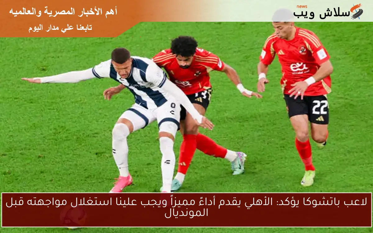 لاعب باتشوكا يؤكد: الأهلي يقدم أداءً مميزاً ويجب علينا استغلال مواجهته قبل المونديال