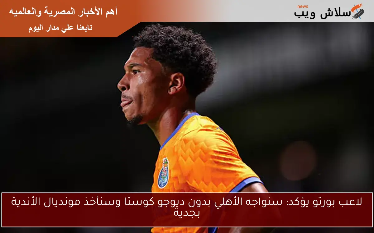 لاعب بورتو يؤكد: سنواجه الأهلي بدون ديوجو كوستا وسنأخذ مونديال الأندية بجدية