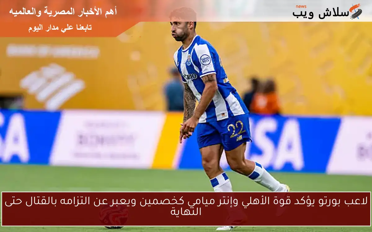 لاعب بورتو يؤكد قوة الأهلي وإنتر ميامي كخصمين ويعبر عن التزامه بالقتال حتى النهاية