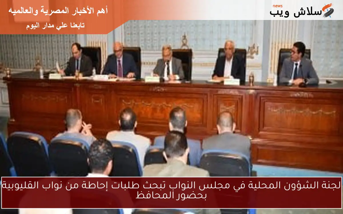 لجنة الشؤون المحلية في مجلس النواب تبحث طلبات إحاطة من نواب القليوبية بحضور المحافظ