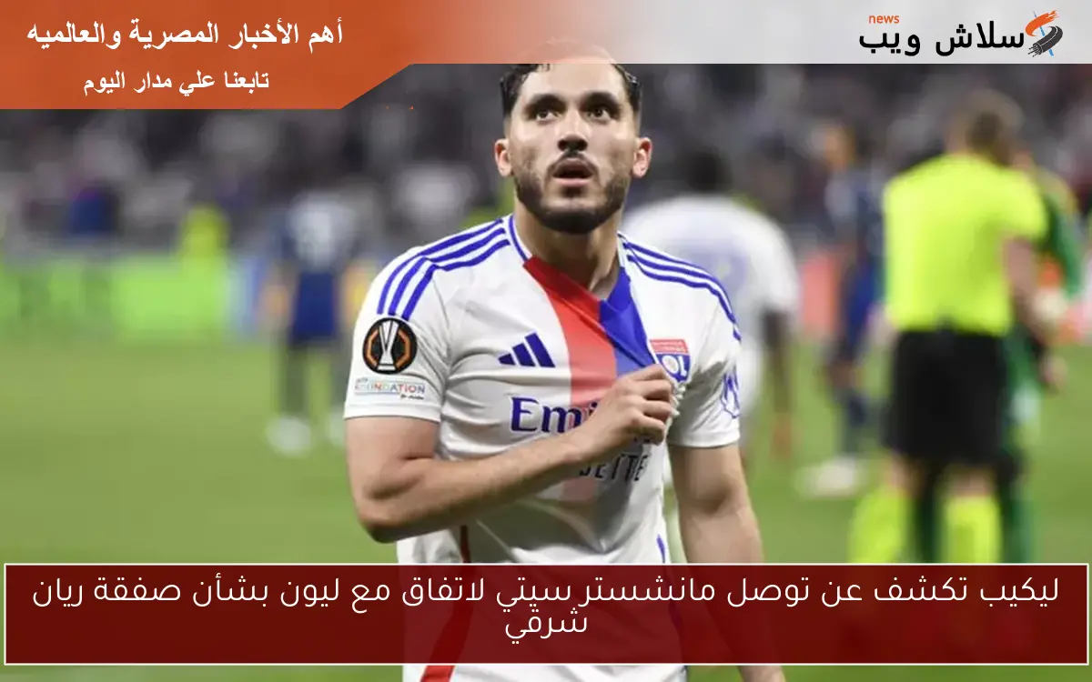 ليكيب تكشف عن توصل مانشستر سيتي لاتفاق مع ليون بشأن صفقة ريان شرقي