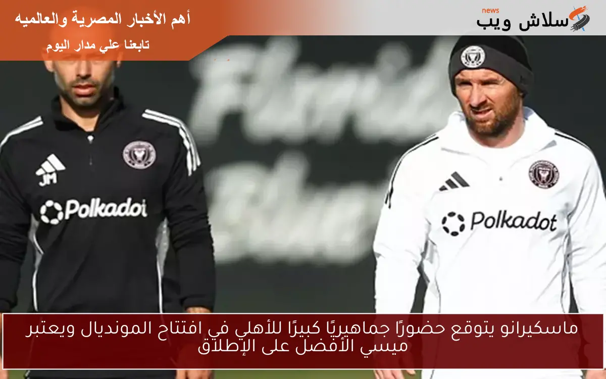 ماسكيرانو يتوقع حضورًا جماهيريًا كبيرًا للأهلي في افتتاح المونديال ويعتبر ميسي الأفضل على الإطلاق